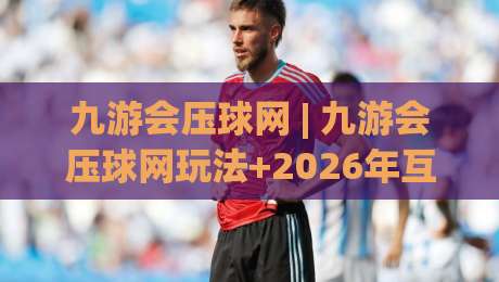 九游会压球网 | 九游会压球网玩法+2026年互动体验新趋势：从数据预判到社群协作的进阶思路-网上热门体球网无解说半场波胆登录交流攻略排名