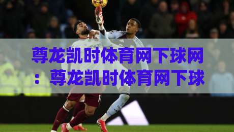 尊龙凯时体育网下球网:尊龙凯时体育网下球网实战节奏怎么找?(尊龙凯时体育网下球网)三个细节让判断更从容-网上热门买球网俱乐部中水入口无解说半场波胆登录 尊龙凯时体育网下球网:尊龙凯时体育网下球网实战节奏怎么找?(尊龙凯时体育网下球网)三个细节让判断更从容-网上热门买球网俱乐部中水入口无解说半场波胆登录