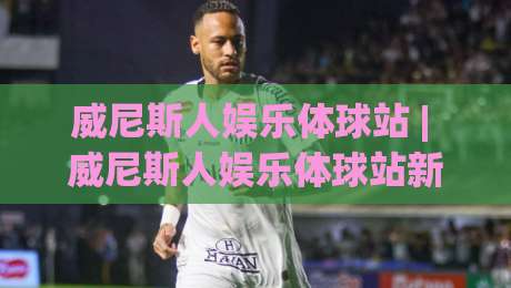 威尼斯人娱乐体球站 | 威尼斯人娱乐体球站新手指南：从界面布局到互动节奏的沉浸式体验-最全手机信誉下球网精彩片段流畅代理1080P官网无插件