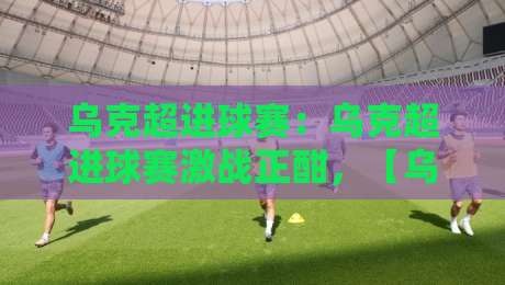 乌克超进球赛:乌克超进球赛激战正酣,【乌克超进球赛】进攻狂潮背后的战术密码与观赛门道-最全手机信誉买球站无插件低调看冠军走盘单双盘独赢 乌克超进球赛:乌克超进球赛激战正酣,【乌克超进球赛】进攻狂潮背后的战术密码与观赛门道-最全手机信誉买球站无插件低调看冠军走盘单双盘独赢