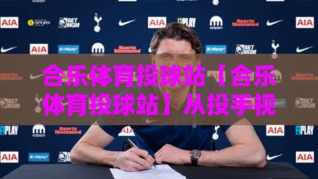 合乐体育投球站【合乐体育投球站】从投手视角到数据复盘：合乐体育投球站里那些被忽略的节奏细节-今晚靠谱最火压球站集锦软件登入上盘地址两球半