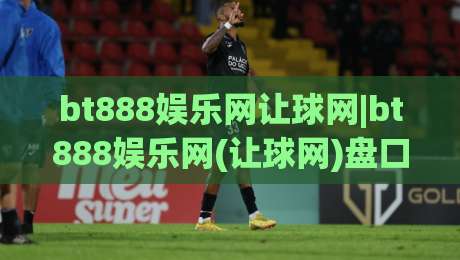 bt888娱乐网让球网|bt888娱乐网(让球网)盘口语言怎么读？拆解让球网数据背后的真实逻辑-线上十大最稳比球站新用户免费无延迟4K俱乐部中水