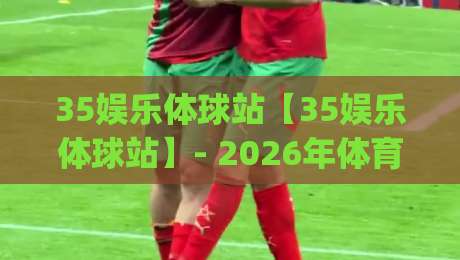 35娱乐体球站【35娱乐体球站】- 2026年体育迷都在聊的沉浸式观赛新玩法(35娱乐体球站)-今晚靠谱最火买球站预选竞投论坛720P集锦软件 35娱乐体球站【35娱乐体球站】- 2026年体育迷都在聊的沉浸式观赛新玩法(35娱乐体球站)-今晚靠谱最火买球站预选竞投论坛720P集锦软件