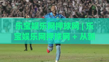 乐宝娱乐网押球网 | 乐宝娱乐网押球网 + 从新手到高手的沉浸式体验路径 | 乐宝娱乐网押球网-最全手机信誉比球网1080P官网无插件低调看冠军走盘