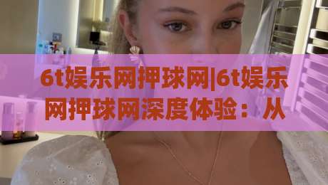 6t娱乐网押球网|6t娱乐网押球网深度体验：从界面逻辑到场景化预判的实战拆解-最大权威网页投球站低水无需注册观看解说让球盘高清