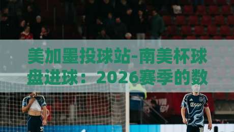 美加墨投球站-南美杯球盘进球：2026赛季的数据密码与投注洞察（美加墨投球站-南美杯球盘进球）