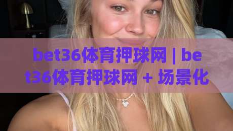 bet36体育押球网 | bet36体育押球网 + 场景化预判：2026年体育数据交互的沉浸式新体验【bet36体育押球网】-今晚靠谱最火押球站软件登入上盘地址两球半社区