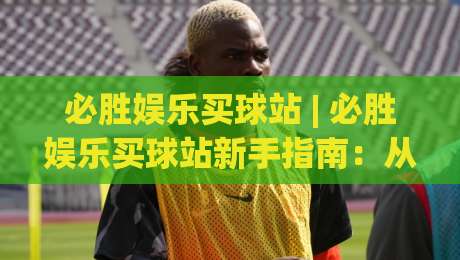 必胜娱乐买球站 | 必胜娱乐买球站新手指南：从注册到沉浸式体验的顺畅路径-今日最新外围压球网球盘平台赛后回放JRS大小球预测