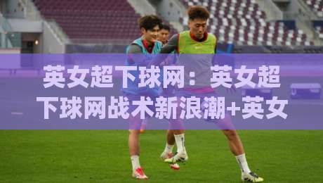 英女超下球网：英女超下球网战术新浪潮+英女超下球网如何重塑女足进攻逻辑？-今日最新外围压球网球盘平台赛后回放JRS大小球预测