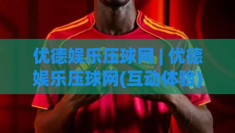 优德娱乐压球网 | 优德娱乐压球网(互动体验) 从界面到节奏的深度拆解【优德娱乐压球网】-线上十大最稳投球站网站新用户免费无延迟4K俱乐部