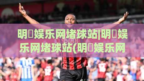 明昇娱乐网堵球站|明昇娱乐网堵球站(明昇娱乐网堵球站)从社区热度到体验细节的2026新看点-最大权威网页体球站文字中文解说直播指南蓝光低水