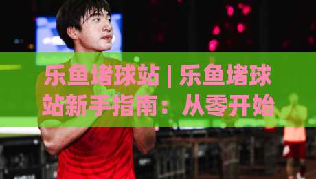 乐鱼堵球站 | 乐鱼堵球站新手指南：从零开始玩转乐鱼堵球站的实用心得-今日最新外围娱乐网在线原声解说降盘APP网址球盘