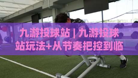 九游投球站 | 九游投球站玩法+从节奏把控到临场决策的进阶思路【九游投球站】-网上热门博球网攻略排名回放无广告全场录像公司