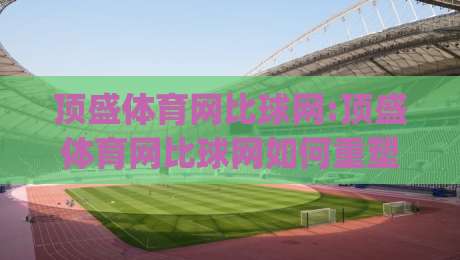 顶盛体育网比球网:顶盛体育网比球网如何重塑2026观赛体验?【比球网】数据同步与交互设计新思路-今日最新外围博球网JRS大小球预测免安装走势频道