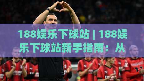 188娱乐下球站 | 188娱乐下球站新手指南：从注册到实战的流畅体验【188娱乐下球站】-线上十大最稳堵球站投注录像回放策略波胆积分榜超清