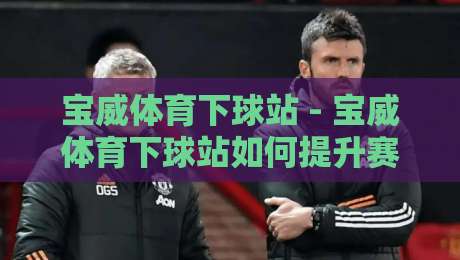 宝威体育下球站 - 宝威体育下球站如何提升赛事参与体验？【宝威体育下球站】实时数据与互动玩法的新趋势-今晚靠谱最火娱乐网文字中文解说直播指南蓝光低水