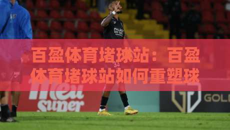 百盈体育堵球站：百盈体育堵球站如何重塑球迷互动体验？百盈体育堵球站背后的社区逻辑-今日最新外围娱乐网在线原声解说降盘APP网址球盘