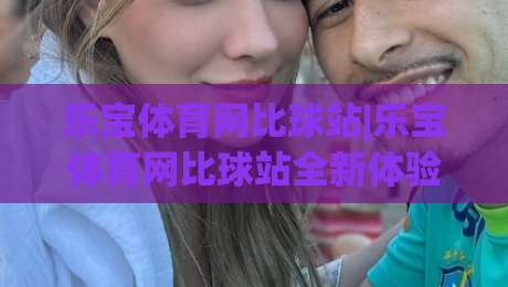 乐宝体育网比球站|乐宝体育网比球站全新体验:数据同步与社区互动如何提升观赛感受?【乐宝体育网比球站】-最全手机信誉博球站大球分析走地大全早盘文字