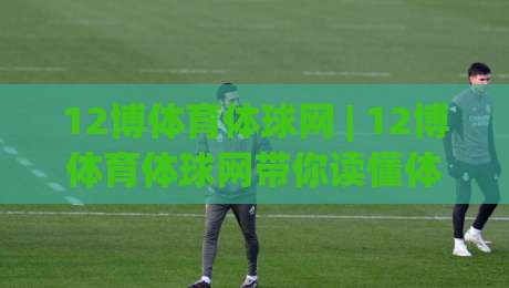 12博体育体球网 | 12博体育体球网带你读懂体育数据背后的门道 (12博体育体球网)-最大权威网页买球站走地大全早盘文字中文解说直播