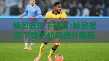 博盈娱乐下球站:博盈娱乐下球站如何提升观赛体验?【博盈娱乐下球站】五大实用技巧让互动更流畅-最大权威网页下球网单双盘独赢波胆盘大球分析走地