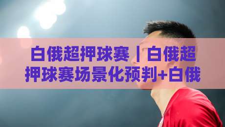 白俄超押球赛｜白俄超押球赛场景化预判+白俄超押球赛节奏拆解，看懂东欧联赛的隐藏脉络-最大权威网页进球站观看解说让球盘高清技巧预选