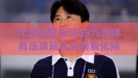 九游体育压球站|九游体育压球站实战场景化预判+九游体育压球站节奏拆解：从数据流到决策链的完整推演-最全手机信誉押球站独赢波胆盘大球分析走地大全
