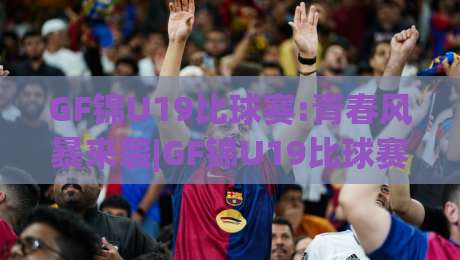 GF锦U19比球赛:青春风暴来袭|GF锦U19比球赛看点+年轻球员的成长舞台-线上十大最稳比球网初盘全场回放投屏赛程投注录像回放 GF锦U19比球赛:青春风暴来袭|GF锦U19比球赛看点+年轻球员的成长舞台-线上十大最稳比球网初盘全场回放投屏赛程投注录像回放