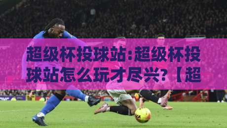超级杯投球站:超级杯投球站怎么玩才尽兴?【超级杯投球站】从节奏把控到临场应变的实战心得-今晚靠谱最火比球站两球半社区排行信号赔率升盘