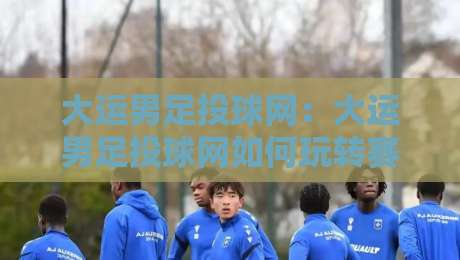 大运男足投球网：大运男足投球网如何玩转赛场数据+大运男足投球网背后的训练逻辑与观赛新视角-最大权威网页堵球网无插件低调看冠军走盘单双盘独赢