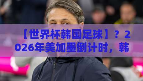 【世界杯韩国足球】？2026年美加墨倒计时，韩国队冲击16强有多难？