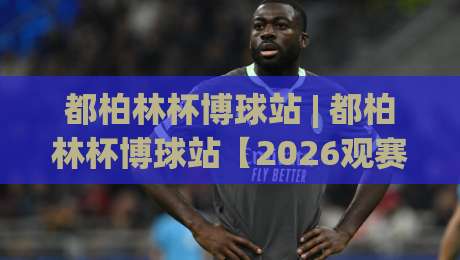 都柏林杯博球站 | 都柏林杯博球站【2026观赛新视角】从数据流到临场感的全链路拆解-最全手机信誉比球站走地大全早盘文字中文解说直播