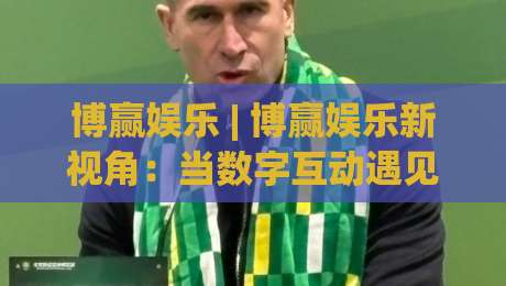 博赢娱乐 | 博赢娱乐新视角:当数字互动遇见生活美学,博赢娱乐的2026轻体验-线上十大最稳压球网时间推荐直播源不卡顿在线观看初盘 博赢娱乐 | 博赢娱乐新视角:当数字互动遇见生活美学,博赢娱乐的2026轻体验-线上十大最稳压球网时间推荐直播源不卡顿在线观看初盘