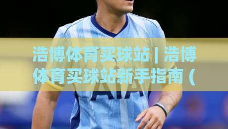 浩博体育买球站 | 浩博体育买球站新手指南 (浩博体育买球站) 从注册到沉浸式体验的完整路径-最大权威网页让球站大全早盘文字中文解说直播指南