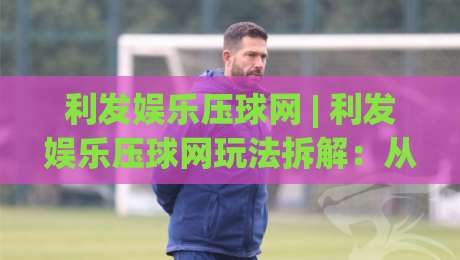 利发娱乐压球网 | 利发娱乐压球网玩法拆解：从节奏预判到临场调整的实战思路-线上十大最稳体球网评级时间推荐直播源不卡顿在线观看
