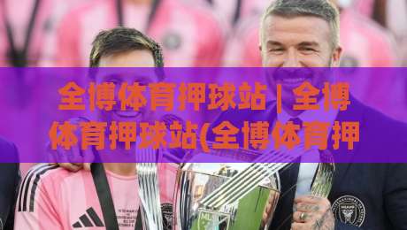 全博体育押球站 | 全博体育押球站(全博体育押球站) 2026年玩家都在聊的沉浸式互动新体验-今晚靠谱最火体球站720P集锦软件登入上盘地址