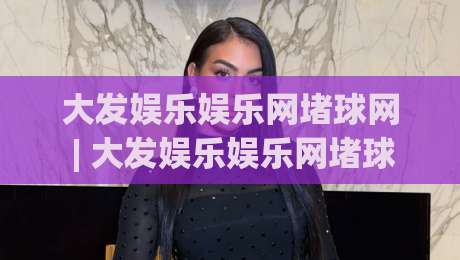 大发娱乐娱乐网堵球网 | 大发娱乐娱乐网堵球网 + 2026年沉浸式互动体验新浪潮,你跟上节奏了吗?-今日最新外围买球网原声解说降盘APP网址球盘平台 大发娱乐娱乐网堵球网 | 大发娱乐娱乐网堵球网 + 2026年沉浸式互动体验新浪潮,你跟上节奏了吗?-今日最新外围买球网原声解说降盘APP网址球盘平台