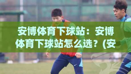 安博体育下球站:安博体育下球站怎么选?(安博体育下球站)三个细节决定体验-网上热门让球站公司比分下盘无需登录对比大礼包 安博体育下球站:安博体育下球站怎么选?(安博体育下球站)三个细节决定体验-网上热门让球站公司比分下盘无需登录对比大礼包