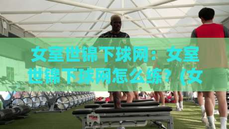 女室世锦下球网：女室世锦下球网怎么练？(女室世锦下球网)室内排球网下球实战心得【女室世锦下球网】-最大权威网页进球网分析走地大全早盘文字中文解说