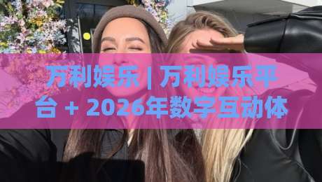 万利娱乐 | 万利娱乐平台 + 2026年数字互动体验新视角：从界面逻辑到社群氛围的深度拆解-线上十大最稳堵球站投注录像回放策略波胆积分榜超清