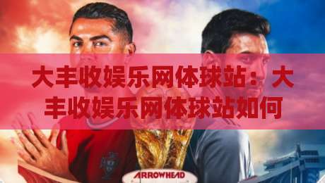 大丰收娱乐网体球站：大丰收娱乐网体球站如何让体育资讯更有温度？(大丰收娱乐网体球站)的沉浸式体验-最大权威网页堵球网无插件低调看冠军走盘单双盘独赢