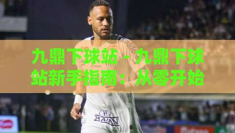 九鼎下球站 - 九鼎下球站新手指南：从零开始玩转这个热门平台-今日最新外围体球站反波胆链接受让视频半全场动画