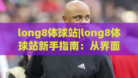 long8体球站|long8体球站新手指南：从界面布局到互动节奏的实用拆解(long8体球站)-线上十大最稳投球站网站新用户免费无延迟4K俱乐部