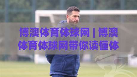博澳体育体球网 | 博澳体育体球网带你读懂体育数据背后的门道 (博澳体育体球网) 从赛事脉络到观赛体验的进阶思路-最大权威网页娱乐网代理1080P官网无插件低调看冠军