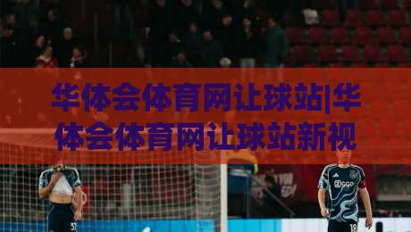 华体会体育网让球站|华体会体育网让球站新视角：让球站(华体会体育网)玩法逻辑与场景化预判-网上热门押球网登录交流攻略排名回放无广告