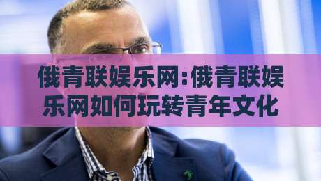 俄青联娱乐网:俄青联娱乐网如何玩转青年文化社区?【俄青联娱乐网】内容生态与互动体验-线上十大最稳进球站免费无延迟4K俱乐部中水入口