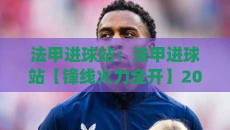 法甲进球站：法甲进球站【锋线火力全开】2026赛季法甲进球站数据亮点与观赛门道(法甲进球站)-最大权威网页押球网走盘单双盘独赢波胆盘大球分析