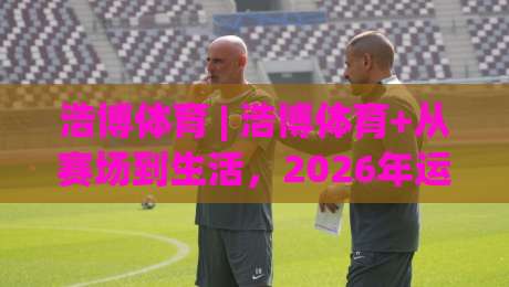 浩博体育 | 浩博体育+从赛场到生活，2026年运动社群为何越来越火？(浩博体育)-网上热门压球网半场波胆登录交流攻略排名回放