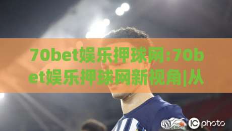 70bet娱乐押球网:70bet娱乐押球网新视角|从数据节奏到观赛体验的进阶思路(70bet娱乐押球网)-今晚靠谱最火让球网直播指南蓝光低水无需注册观看