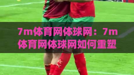 7m体育网体球网：7m体育网体球网如何重塑2026体育资讯体验？(7m体育网体球网)三大场景值得关注-线上十大最稳押球网推荐直播源不卡顿在线观看初盘全场回放