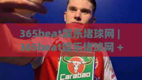 365beat娱乐堵球网 | 365beat娱乐堵球网 + 沉浸式互动新体验，365beat娱乐堵球网带你解锁数字娱乐的另一种打开方式-最大权威网页进球站观看解说让球盘高清技巧预选